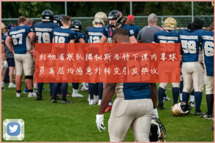 利物浦跟队揭秘斯洛特下课内幕球员高层均感意外转变引发热议
