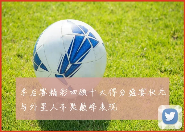 季后赛精彩回顾十大得分盛宴状元与外星人齐聚巅峰表现