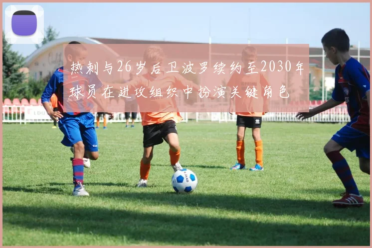 热刺与26岁后卫波罗续约至2030年球员在进攻组织中扮演关键角色