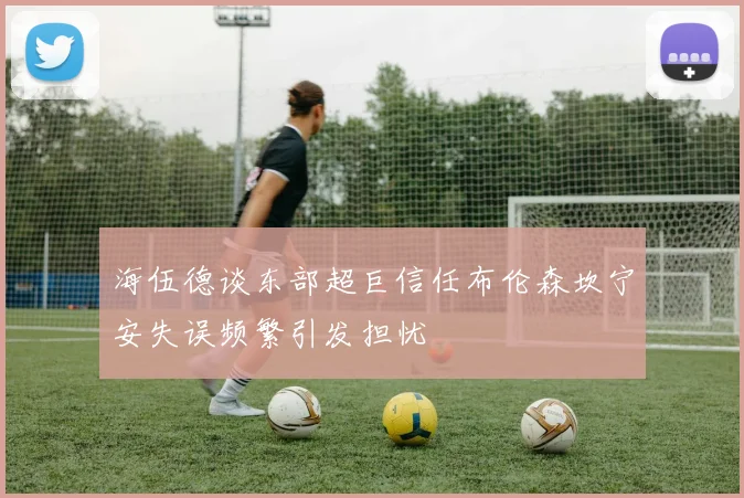 海伍德谈东部超巨信任布伦森坎宁安失误频繁引发担忧