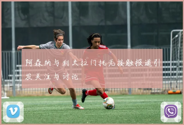 阿森纳与利夫拉门托无接触报道引发关注与讨论