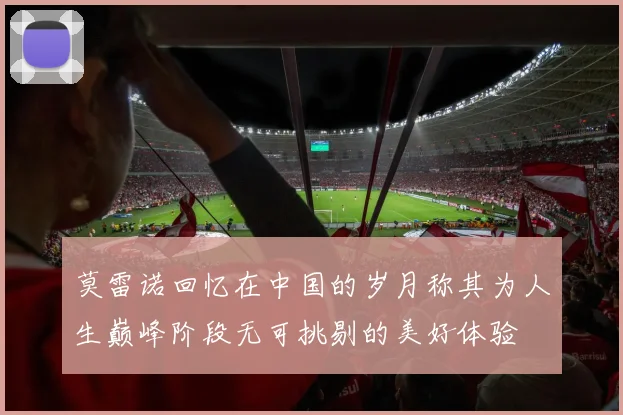 莫雷诺回忆在中国的岁月称其为人生巅峰阶段无可挑剔的美好体验