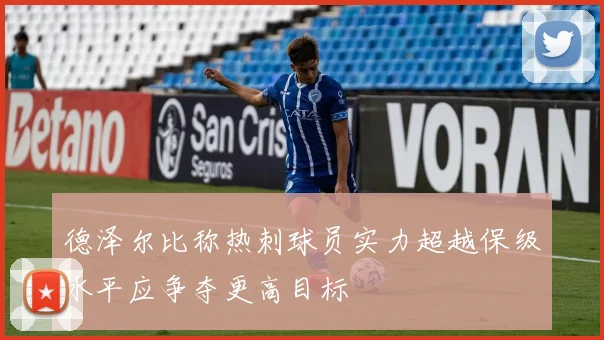 德泽尔比称热刺球员实力超越保级水平应争夺更高目标