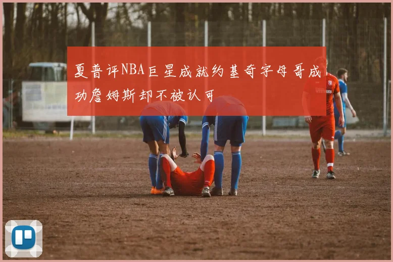 夏普评NBA巨星成就约基奇字母哥成功詹姆斯却不被认可