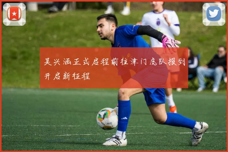吴兴涵正式启程前往津门虎队报到开启新征程
