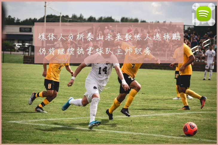 媒体人分析泰山未来教练人选韩鹏仍将继续执掌球队主帅职务