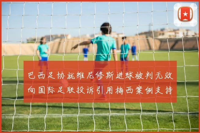巴西足协就维尼修斯进球被判无效向国际足联投诉引用梅西案例支持