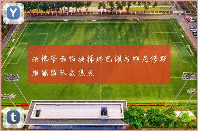 老佛爷面临抉择姆巴佩与维尼修斯谁能留队成焦点