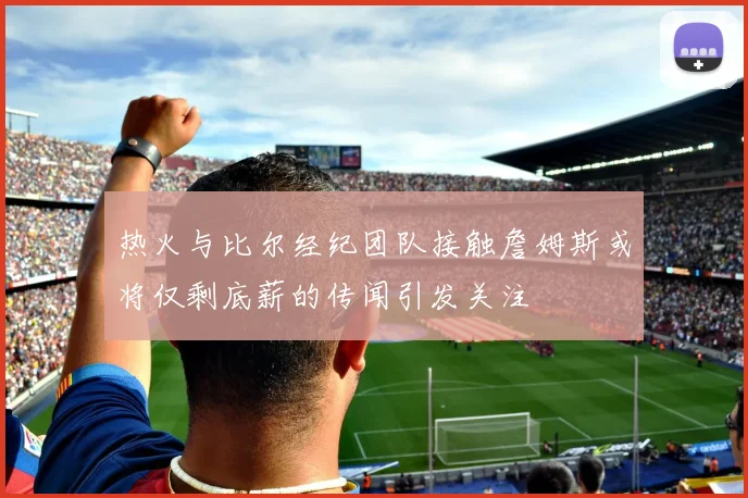 热火与比尔经纪团队接触詹姆斯或将仅剩底薪的传闻引发关注