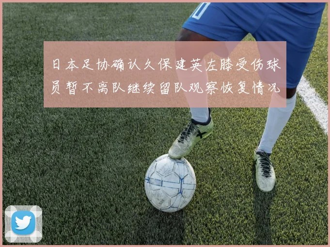 日本足协确认久保建英左膝受伤球员暂不离队继续留队观察恢复情况