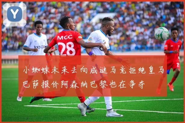 小蜘蛛未来去向成谜马竞拒绝皇马巴萨报价阿森纳巴黎也在争夺