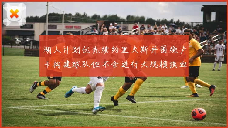 湖人计划优先续约里夫斯并围绕卢卡构建球队但不会进行大规模换血