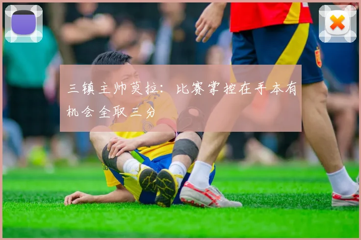 三镇主帅莫拉：比赛掌控在手本有机会全取三分
