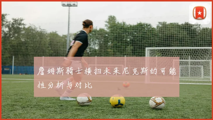 詹姆斯骑士横扫未来尼克斯的可能性分析与对比