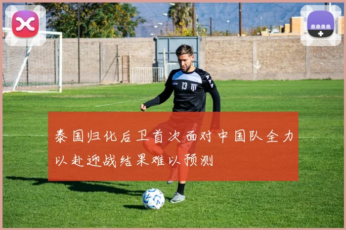 泰国归化后卫首次面对中国队全力以赴迎战结果难以预测
