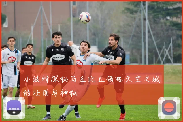 小波特探秘马丘比丘领略天空之城的壮丽与神秘