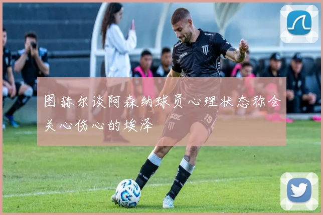 图赫尔谈阿森纳球员心理状态称会关心伤心的埃泽