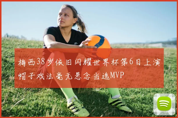 梅西38岁依旧闪耀世界杯第6日上演帽子戏法毫无悬念当选MVP